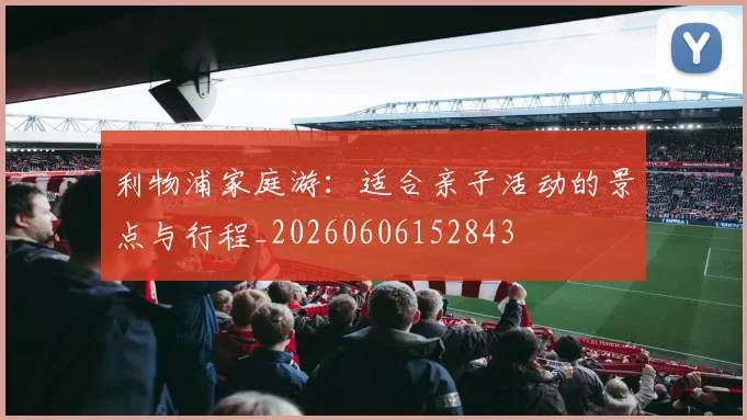 利物浦家庭游：适合亲子活动的景点与行程_20260606152843
