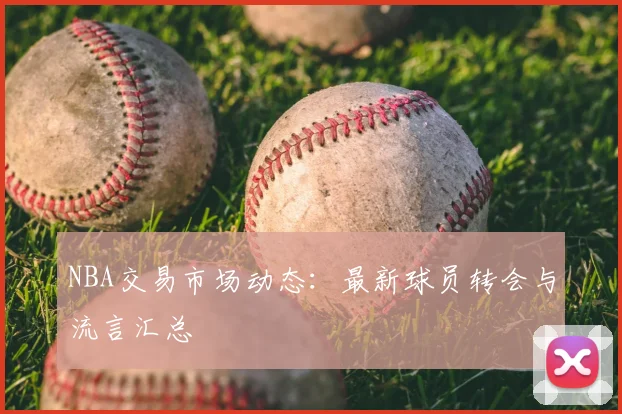 NBA交易市场动态：最新球员转会与流言汇总