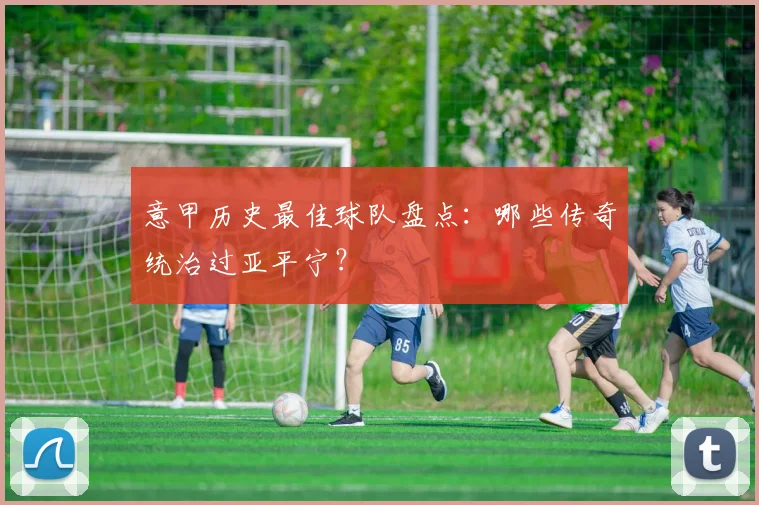 意甲历史最佳球队盘点:哪些传奇统治过亚平宁?