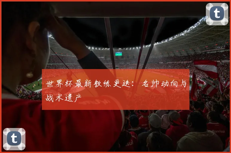 世界杯最新教练更迭:名帅动向与战术遗产