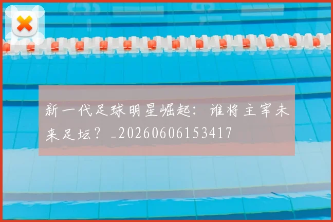 新一代足球明星崛起：谁将主宰未来足坛？_20260606153417