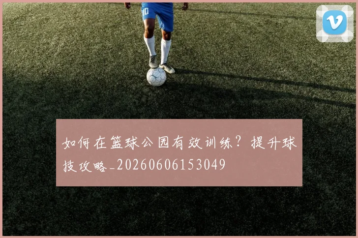 如何在篮球公园有效训练？提升球技攻略_20260606153049