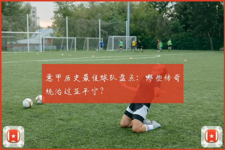 意甲历史最佳球队盘点:哪些传奇统治过亚平宁?