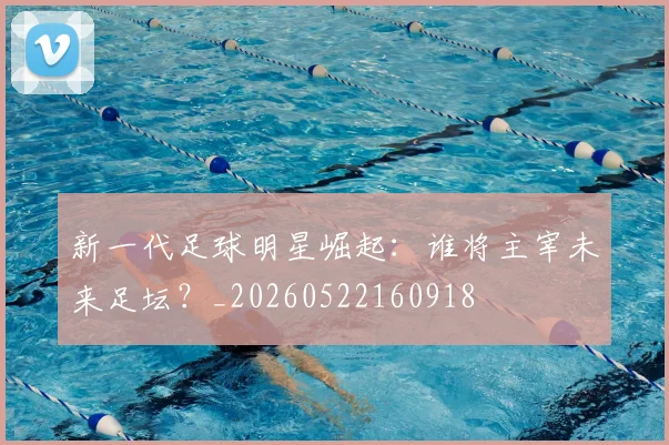 新一代足球明星崛起：谁将主宰未来足坛？_20260522160918