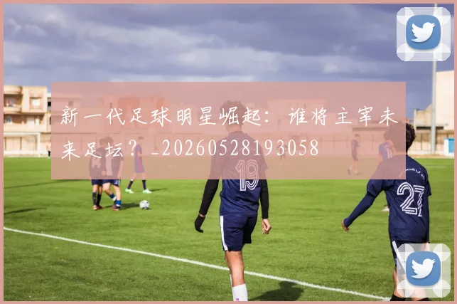 新一代足球明星崛起:谁将主宰未来足坛?_20260528193058