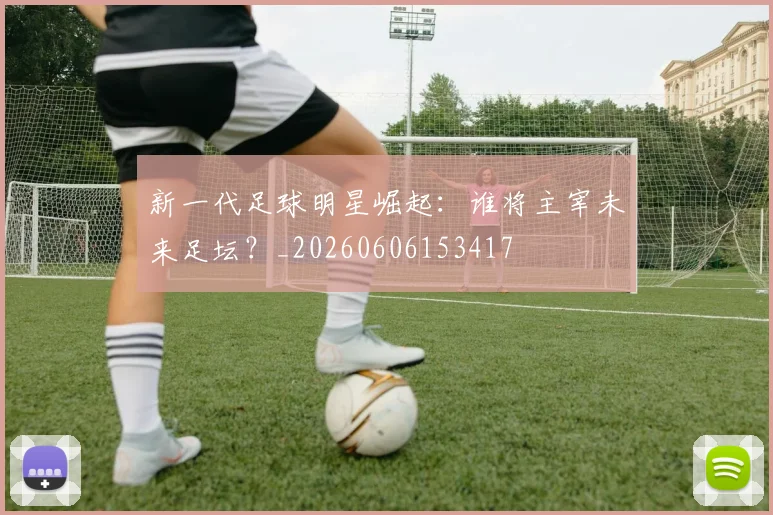 新一代足球明星崛起：谁将主宰未来足坛？_20260606153417